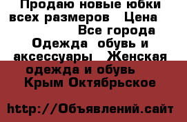 Продаю новые юбки всех размеров › Цена ­ 2800-4300 - Все города Одежда, обувь и аксессуары » Женская одежда и обувь   . Крым,Октябрьское